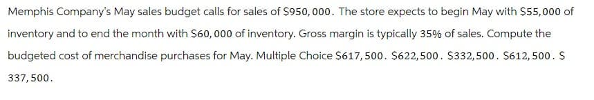 Memphis Company's May sales budget calls for sales of $950,000. The store expects to begin May with $55,000 of
inventory and to end the month with $60,000 of inventory. Gross margin is typically 35% of sales. Compute the
budgeted cost of merchandise purchases for May. Multiple Choice $617,500. $622,500. $332,500. $612,500. $
337,500.