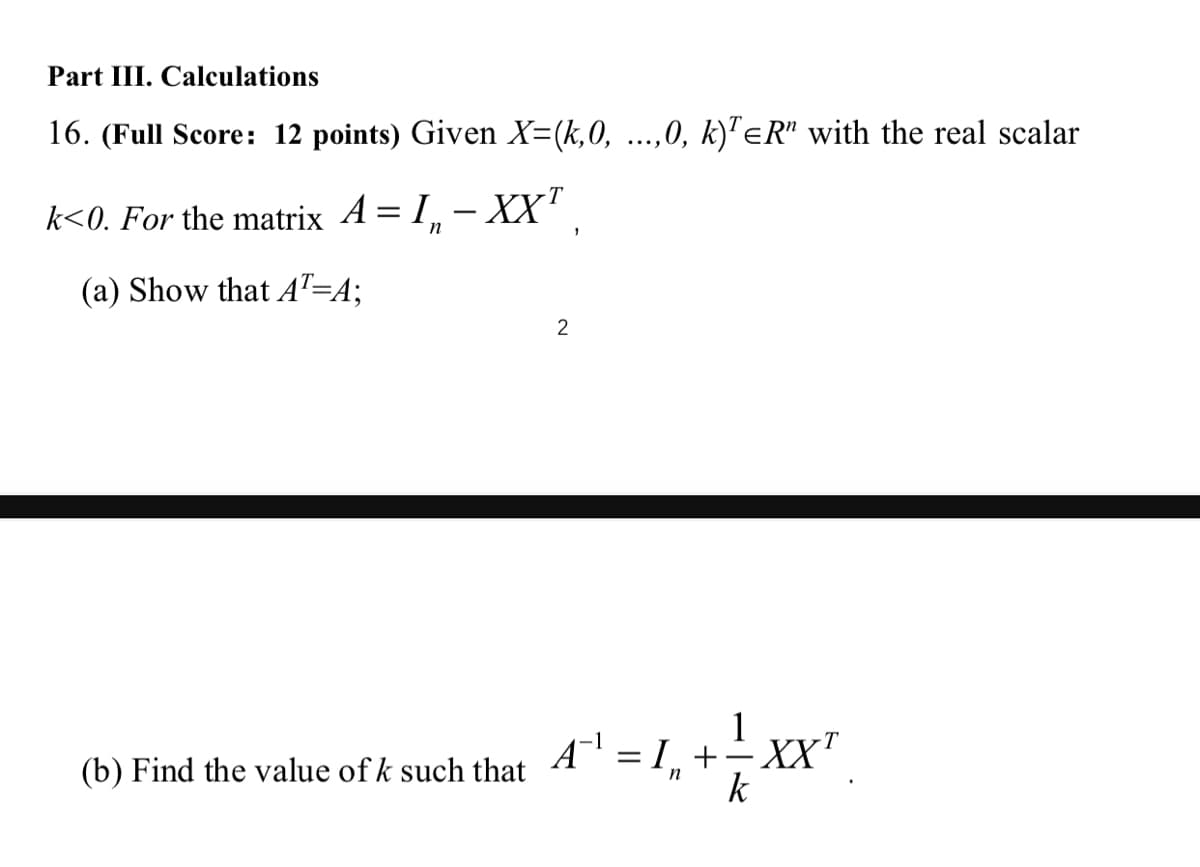 Part III. Calculations
16. (Full Score: 12 points) Given X=(k,0, ...,0, k)'eR" with the real scalar
k<0. For the matrix A = 1, –
– XX" ,
(a) Show that AT=A;
(b) Find the value of k such that A' = I, +÷ XX"
k
n
