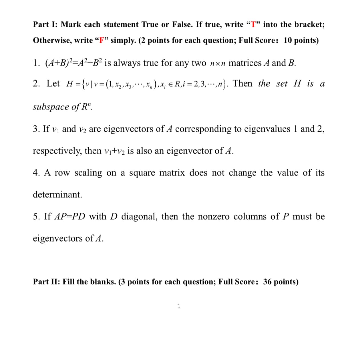 Part I: Mark each statement True or False. If true, write "T" into the bracket;
Otherwise, write “F" simply. (2 points for each question; Full Score: 10 points)
1. (A+B)²=A²+B² is always true for any two nxn matrices A and B.
2. Let H={v|v=(1,x,,x,…• ,x, ),x, e R,i = 2,3, … ',n}. Then the set H is a
...
subspace of R".
3. If vị and v2 are eigenvectors of A corresponding to eigenvalues 1 and 2,
respectively, then vj+v2 is also an eigenvector of A.
4. A row scaling on a square matrix does not change the value of its
determinant.
5. If AP=PD with D diagonal, then the nonzero columns of P must be
eigenvectors of A.
Part II: Fill the blanks. (3 points for each question; Full Score: 36 points)
1
