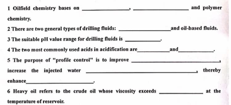 1 Oilfield chemistry bases on
and polymer
chemistry.
2 There are two general types of drilling fluids:
_and oil-based fluids.
3 The suitable pH value range for drilling fluids is
4 The two most commonly used acids in acidification are
and
5 The purpose of "profile control" is to improve
increase the injected water
thereby
enhance
6 Heavy oil refers to the crude oil whose viscosity exceeds
at the
temperature of reservoir.
