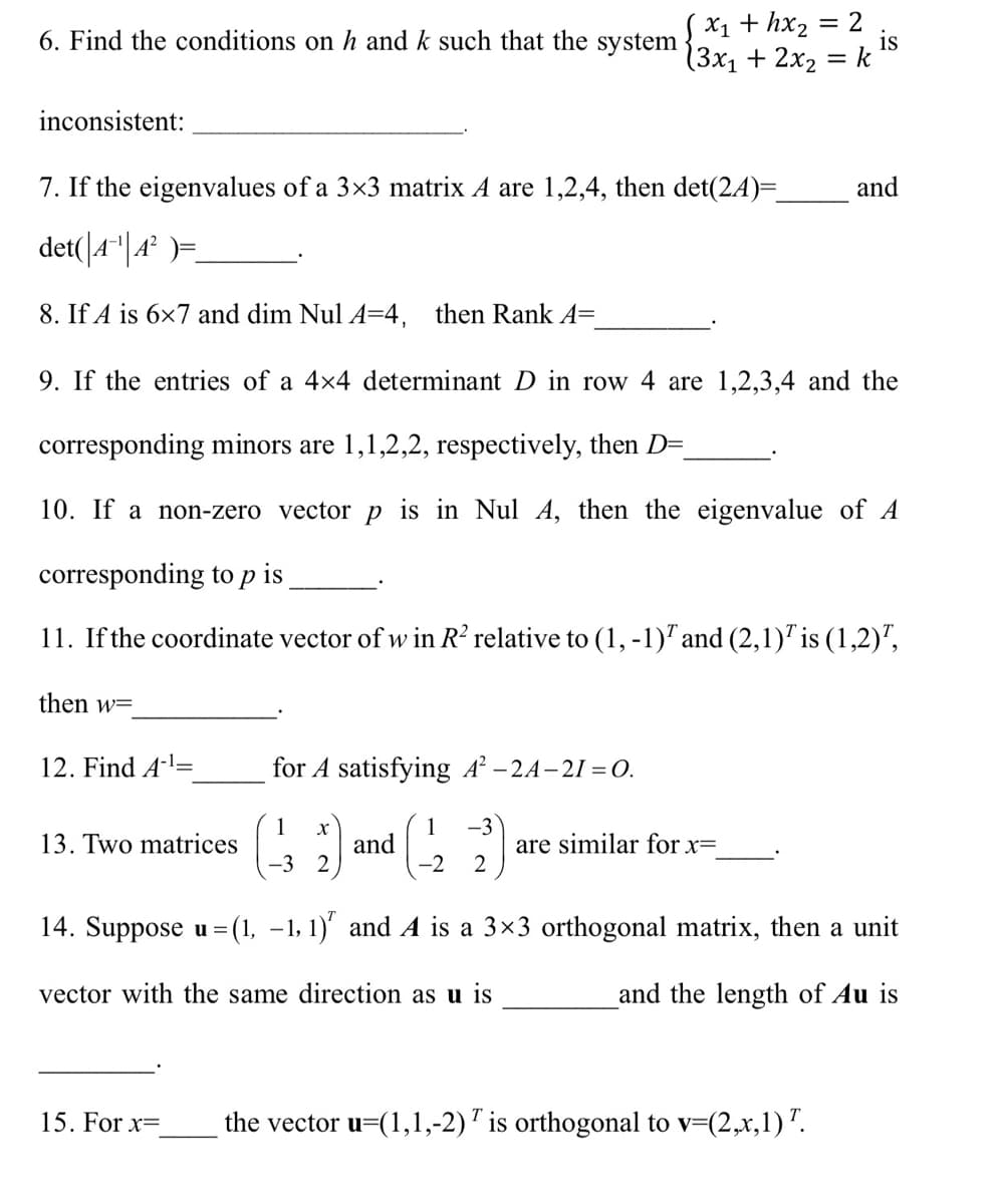 SX1 + hx2
= 2
6. Find the conditions on h and k such that the system
is
(3x1 + 2x2 = k
inconsistent:
7. If the eigenvalues of a 3×3 matrix A are 1,2,4, then det(24)=
and
det(|4"|4² )=
8. If A is 6×7 and dim Nul A=4, then Rank A=
9. If the entries of a 4x4 determinant D in row 4 are 1,2,3,4 and the
corresponding minors are 1,1,2,2, respectively, then D=
10. If a non-zero vector p is in Nul A, then the eigenvalue of A
corresponding to p is
11. If the coordinate vector of w in R? relative to (1,-1)" and (2,1)" is (1,2)",
then w=
12. Find A-l=
for A satisfying A² – 2A–21 = O.
1
13. Two matrices
G and 2 2
1
-3
are similar for x=
-3 2
14. Suppose u = (1, –1, 1)' and A is a 3×3 orthogonal matrix, then a unit
vector with the same direction as u is
and the length of Au is
15. For x=
the vector u=(1,1,-2)' is orthogonal to v=(2,x,1)".
