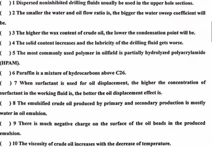 ( )1 Dispersed noninhibited drilling fluids usually be used in the upper hole sections.
( ) 2 The smaller the water and oil flow ratio is, the bigger the water sweep coefficient will
be.
( ) 3 The higher the wax content of crude oil, the lower the condensation point will be.
( ) 4 The solid content increases and the lubricity of the drilling fluid gets worse.
( ) 5 The most commonly used polymer in oilfield is partially bydrolyzed polyacrylamide
(HРАМ).
( ) 6 Paraffin is a mixture of hydrocarbons above C26.
( ) 7 When surfactant is used for oil displacement, the higher the concentration of
surfactant in the working fluid is, the better the oil displacement effect is.
( ) 8 The emulsified crude oil produced by primary and secondary production is mostly
water in oil emulsion.
( ) 9 There is much negative charge on the surface of the oil beads in the produced
emulsion.
( ) 10 The viscosity of crude oil increases with the decrease of temperature.
