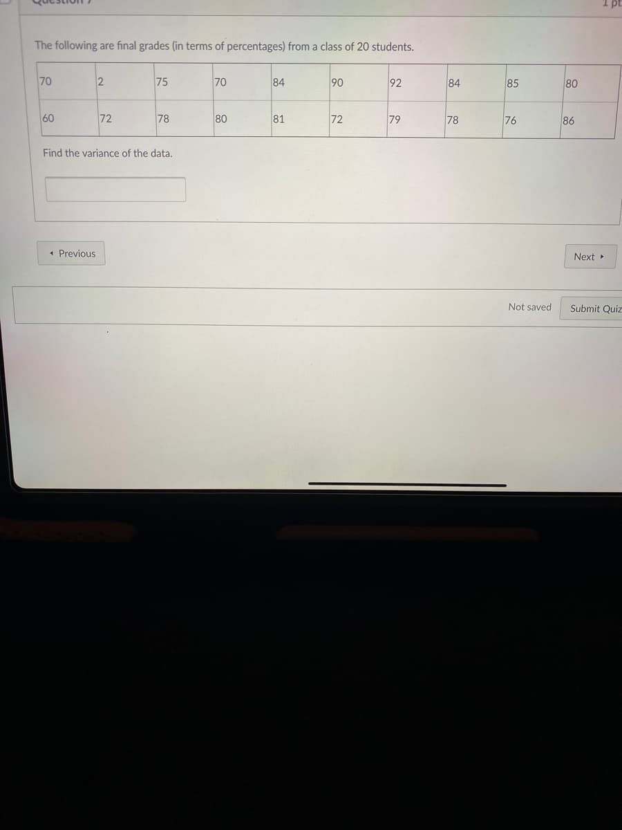 I pt
The following are final grades (in terms of percentages) from a class of 20 students.
70
75
70
84
90
92
84
85
80
60
72
78
80
81
72
79
78
76
86
Find the variance of the data.
• Previous
Next
Not saved
Submit Quiz
