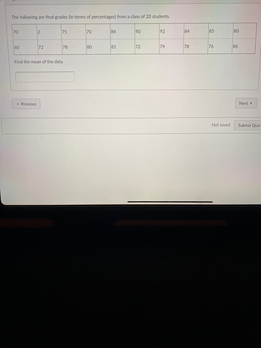 The following are final grades (in terms of percentages) from a class of 20 students.
70
75
70
84
90
92
84
85
80
60
72
78
80
81
72
79
78
76
86
Find the mean of the data.
« Previous
Next
Not saved
Submit Quiz
