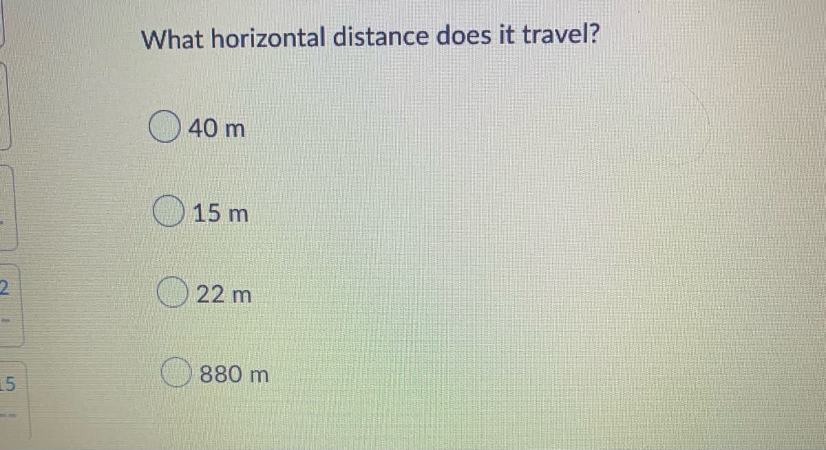 **Question: What horizontal distance does it travel?**

**Options:**

- ( ) 40 m
- ( ) 15 m
- ( ) 22 m
- ( ) 880 m

In this multiple-choice question, students are asked to determine the horizontal distance traveled by an object. The options provided for the answer are 40 meters, 15 meters, 22 meters, and 880 meters. 

The question appears to be related to a physics problem involving motion, possibly projectile motion or horizontal displacement. The context of the problem is essential for determining which formula and method should be used to find the correct answer. 

If you have more context or additional details regarding the initial velocities, angles, or time of travel, it would be beneficial to analyze those factors to determine the correct horizontal distance.