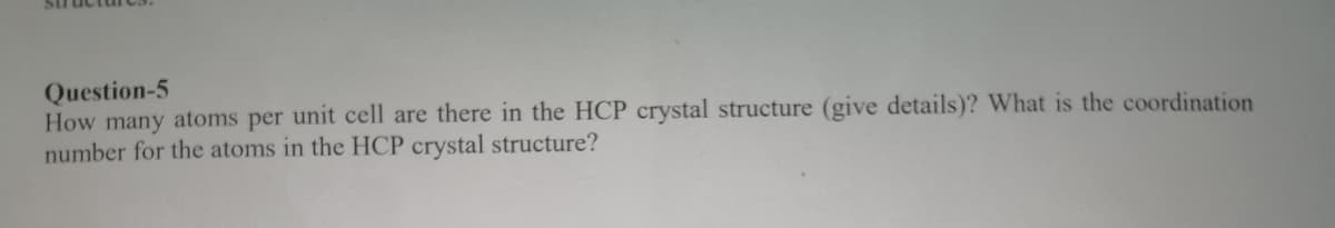 Question-5
How many atoms per unit cell are there in the HCP crystal structure (give details)? What is the coordination
number for the atoms in the HCP crystal structure?
