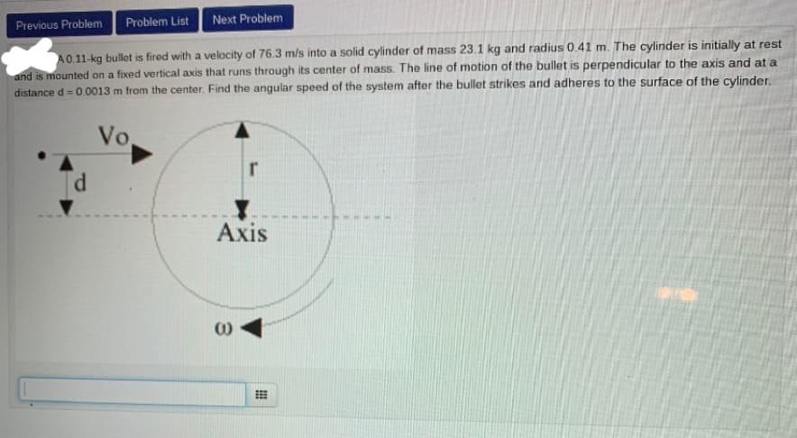 Problem List
Next Problem
Previous Problem
A0.11-kg bullet is fired with a velocity of 76.3 m/s into a solid cylinder of mass 23.1 kg and radius 0.41 m. The cylinder is initially at rest
and is mounted on a fixed vertical axis that runs through its center of mass. The line of motion of the bullet is perpendicular to the axis and at a
distance d = 0.0013 m from the center. Find the angular speed of the system after the bullet strikes and adheres to the surface of the cylinder.
Vo
Axis
