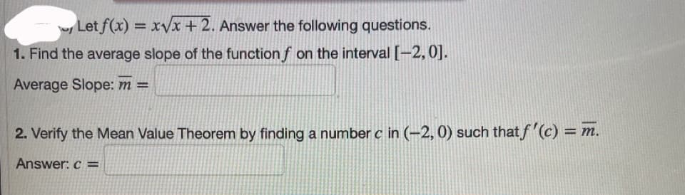 w Let f(x) = xVx+2. Answer the following questions.
%3D
1. Find the average slope of the function f on the interval [-2, 0].
Average Slope: m =
2. Verify the Mean Value Theorem by finding a number c in (-2, 0) such that f(c) = m.
Answer: c =
