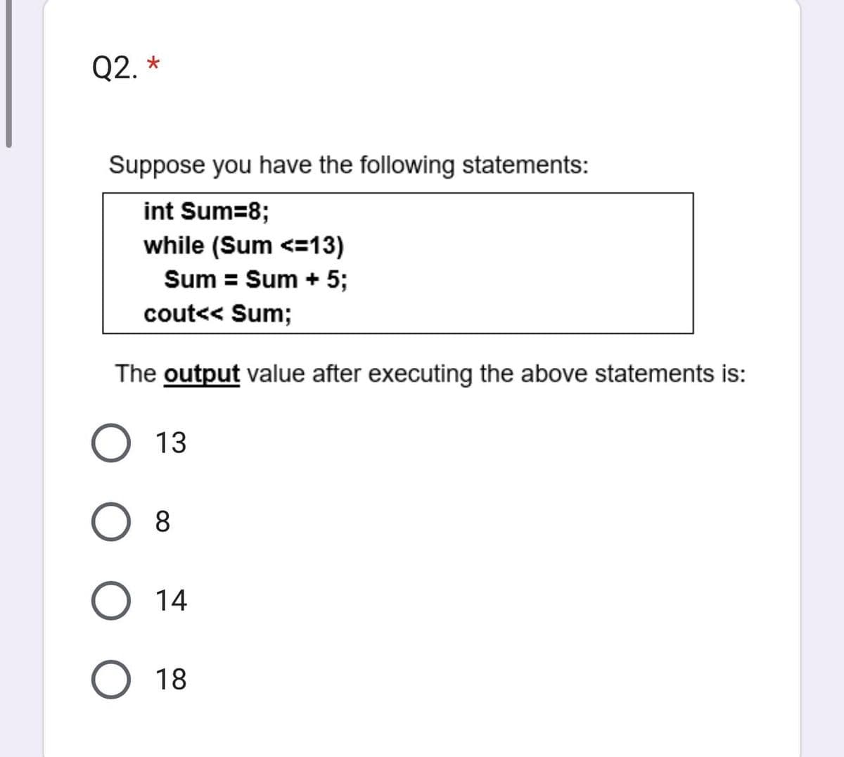 Q2. *
Suppose you have the following statements:
int Sum=8;
while (Sum <=13)
Sum = Sum + 5;
cout<< Sum;
The output value after executing the above statements is:
O 13
O 8
O 14
O 18