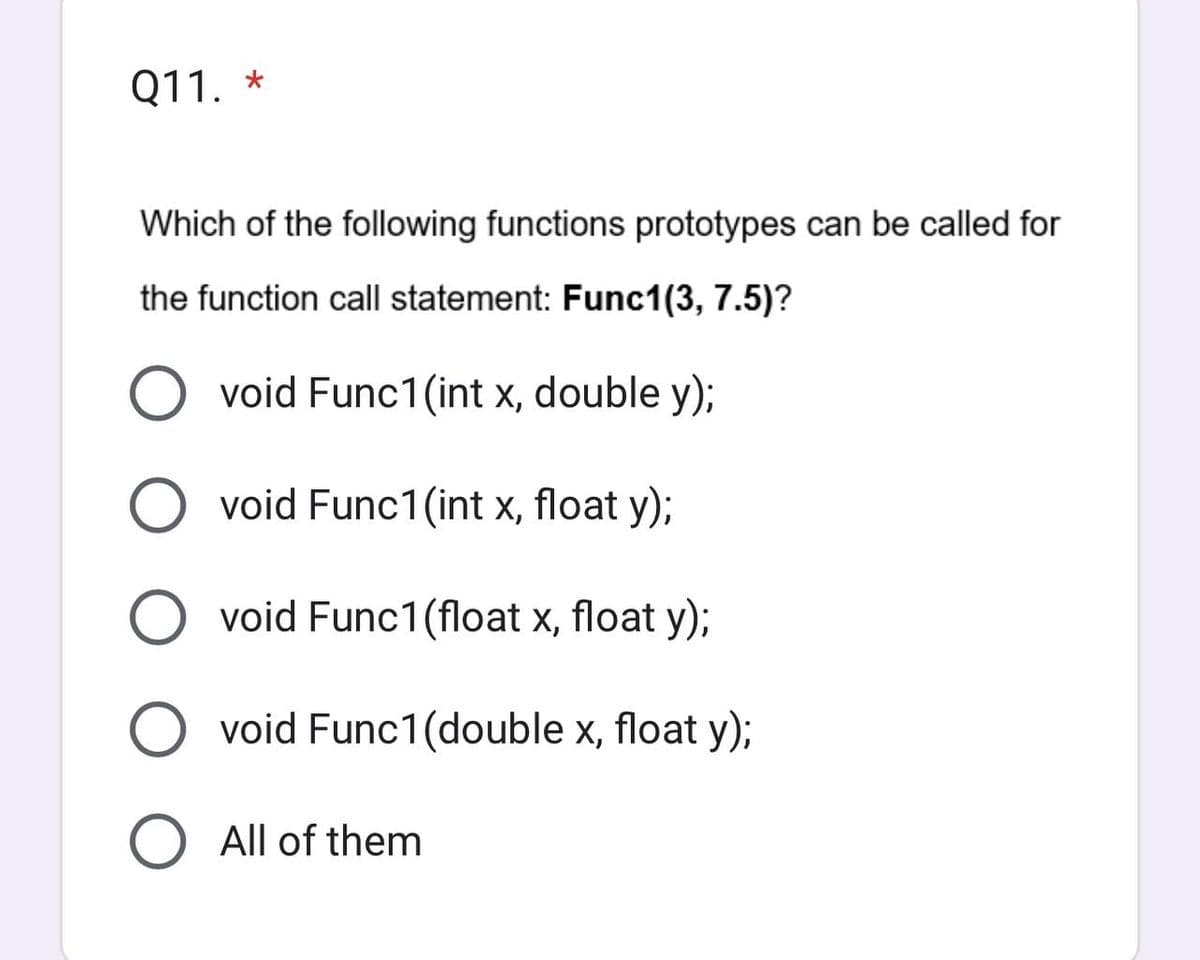 Q11. *
Which of the following functions prototypes can be called for
the function call statement: Func1(3, 7.5)?
O void Func1(int x, double y);
Ovoid Func1(int x,float y);
O void Func1(float x, float y);
void Func1(double x, float y);
O All of them