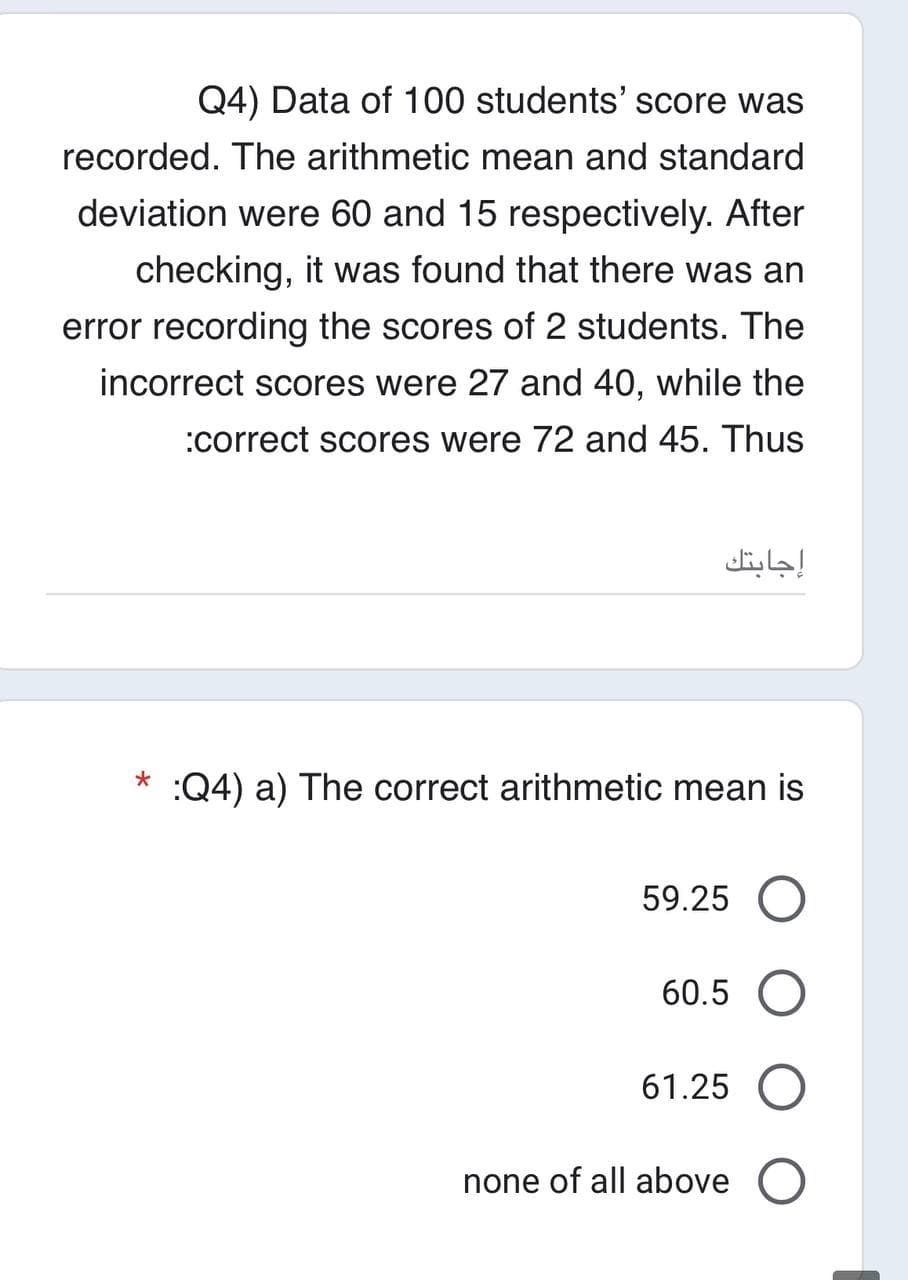 Q4) Data of 100 students' score was
recorded. The arithmetic mean and standard
deviation were 60 and 15 respectively. After
checking, it was found that there was an
error recording the scores of 2 students. The
incorrect scores were 27 and 40, while the
:correct scores were 72 and 45. Thus
*
إجابتك
:Q4) a) The correct arithmetic mean is
59.25 O
60.5
61.25 O
none of all above O