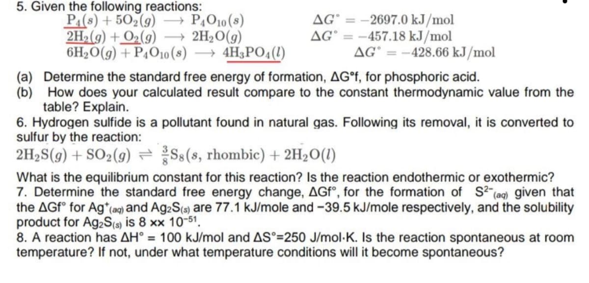 5. Given the following reactions:
P:(8s) + 502(9)
- PĄO10 (s)
= -2697.0 kJ/mol
AG° = -457.18 kJ/mol
AG° = -428.66 kJ/mol
AG
2H2(9) + O2(9)
- 2H2O(g)
6H2O(g) + P4O10(s)
→ 4H3PO4(1)
(a) Determine the standard free energy of formation, AG°F, for phosphoric acid.
(b) How does your calculated result compare to the constant thermodynamic value from the
table? Explain.
6. Hydrogen sulfide is a pollutant found in natural gas. Following its removal, it is converted to
sulfur by the reaction:
2H2S(g) + SO2(g) Ss(s, rhombic) + 2H2O(1)
What is the equilibrium constant for this reaction? Is the reaction endothermic or exothermic?
7. Determine the standard free energy change, AGfº, for the formation of S (aq) given that
the AGF° for Ag*(ag) and Ag:S(s) are 77.1 kJ/mole and -39.5 kJ/mole respectively, and the solubility
product for A92S(s) is 8 xx 10-51.
8. A reaction has AH° = 100 kJ/mol and AS°=250 J/mol-K. Is the reaction spontaneous at room
temperature? If not, under what temperature conditions will it become spontaneous?
