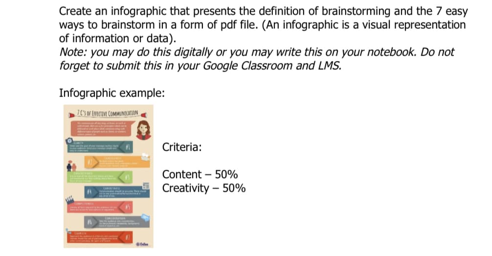 Create an infographic that presents the definition of brainstorming and the 7 easy
ways to brainstorm in a form of pdf file. (An infographic is a visual representation
of information or data).
Note: you may do this digitally or you may write this on your notebook. Do not
forget to submit this in your Google Classroom and LMS.
Infographic example:
7 0'S Of EFFECTIVE COMMUNICATION
Criteria:
d dee
Content – 50%
Creativity – 50%
CO INE
CO A
Od
