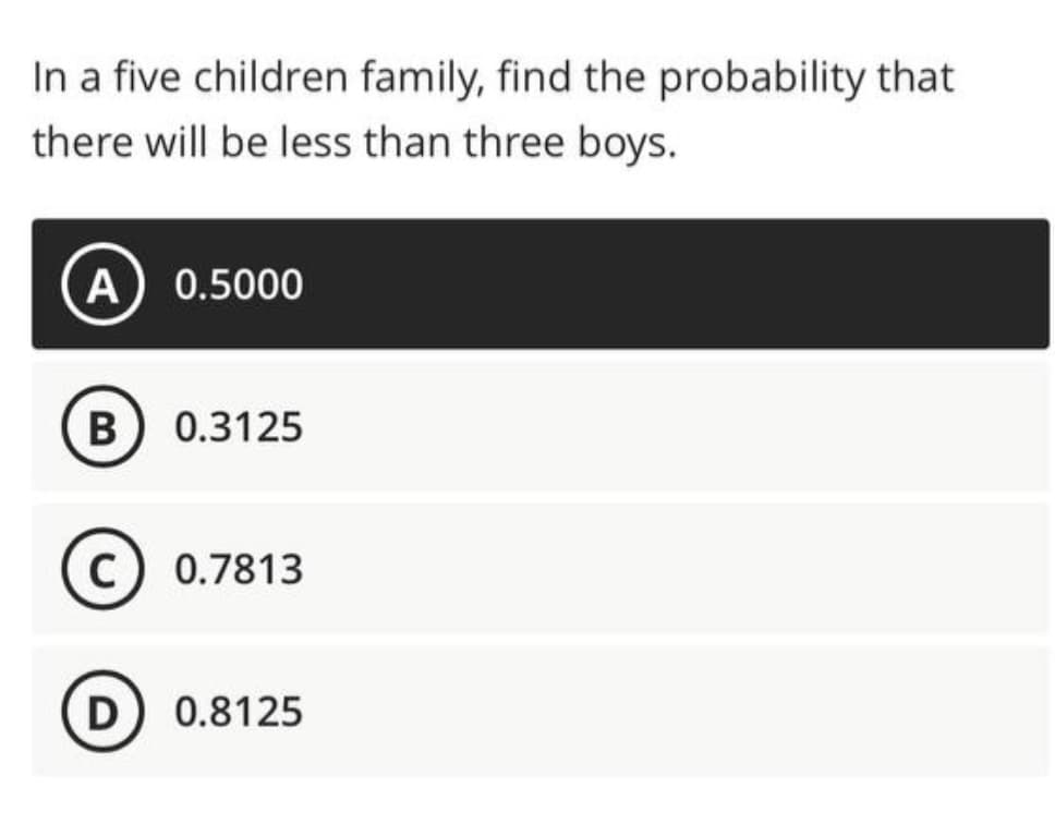 In a five children family, find the probability that
there will be less than three boys.
A) 0.5000
B) 0.3125
C) 0.7813
D) 0.8125
