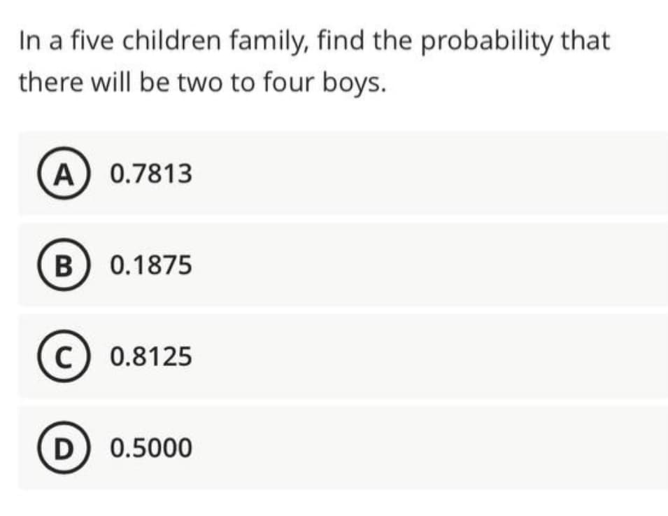 In a five children family, find the probability that
there will be two to four boys.
A) 0.7813
B 0.1875
C) 0.8125
D) 0.5000
