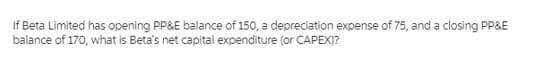 If Beta Limited has opening PP&E balance of 150, a depreciation expense of 75, and a closing PP&E
balance of 170, what is Beta's net capital expenditure (or CAPEX)?
