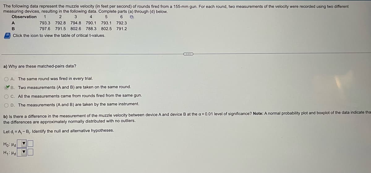 The following data represent the muzzle velocity (in feet per second) of rounds fired from a 155-mm gun. For each round, two measurements of the velocity were recorded using two different
measuring devices, resulting in the following data. Complete parts (a) through (d) below.
Observation
2
3
4
5
6
D
A
B
Click the icon to view the table of critical t-values.
1
793.3 792.8
794.8 790.1 793.1 792.3
797.6 791.5 802.6 788.3 802.5 791.2
a) Why are these matched-pairs data?
O A.
A. The same round was fired in every trial.
B. Two measurements (A and B) are taken on the same round.
OC. All the measurements came from rounds fired from the same gun.
OD. The measurements (A and B) are taken by the same instrument.
Ho: Hd
H₁: Hd
b) Is there a difference in the measurement of the muzzle velocity between device A and device B at the x = 0.01 level of significance? Note: A normal probability plot and boxplot of the data indicate tha
the differences are approximately normally distributed with no outliers.
Let d =A₁-B₁. Identify the null and alternative hypotheses.
▼
..