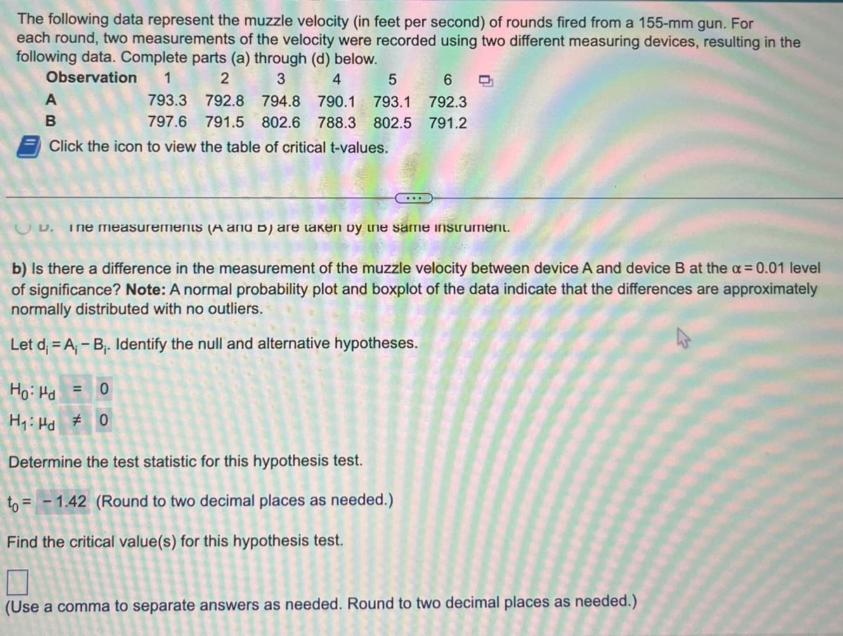 The following data represent the muzzle velocity (in feet per second) of rounds fired from a 155-mm gun. For
each round, two measurements of the velocity were recorded using two different measuring devices, resulting in the
following data. Complete parts (a) through (d) below.
Observation 1
2
3
4
5
6 C
792.8 794.8 790.1 793.1 792.3
791.5 802.6 788.3 802.5 791.2
A
B
793.3
797.6
Click the icon to view the table of critical t-values.
UU. ine measurements (A and B) are taken by the same instrument.
b) Is there a difference in the measurement of the muzzle velocity between device A and device B at the x = 0.01 level
of significance? Note: A normal probability plot and boxplot of the data indicate that the differences are approximately
normally distributed with no outliers.
Let d =A₁-B₁. Identify the null and alternative hypotheses.
Ho: Hd = 0
H₁: Hd #0
Determine the test statistic for this hypothesis test.
to=1.42 (Round to two decimal places as needed.)
Find the critical value(s) for this hypothesis test.
(Use a comma to separate answers as needed. Round to two decimal places as needed.)
