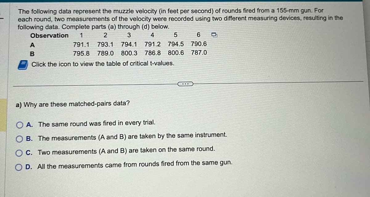 The following data represent the muzzle velocity (in feet per second) of rounds fired from a 155-mm gun. For
each round, two measurements of the velocity were recorded using two different measuring devices, resulting in the
following data. Complete parts (a) through (d) below.
Observation 1
2
3
4
5
6
791.1 793.1 794.1 791.2 794.5 790.6
795.8 789.0 800.3 786.8 800.6 787.0
A
B
Click the icon to view the table of critical t-values.
a) Why are these matched-pairs data?
A. The same round was fired in every trial.
B. The measurements (A and B) are taken by the same instrument.
C. Two measurements (A and B) are taken on the same round.
D. All the measurements came from rounds fired from the same gun.