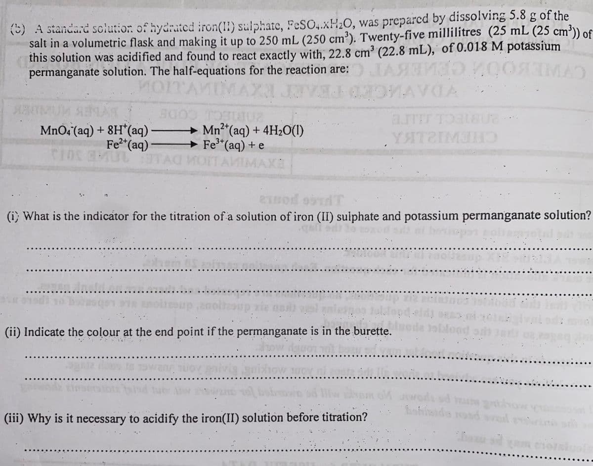 (5) A standard sclution of hydrated iron(II) sulphate, FeSO,.XH20, was preparcd by dissolving 5.8 g of the
salt in a volumetric flask and making it up to 250 mL (250 cm³). Twenty-five millilitres (25 mL (25 cm³)) of
this solution was acidified and found to react exactly with, 22.8 cm³ (22.8 mL), of 0.018 M potassium
3
permanganate solution. The half-equations for the reaction are:
JAS 00
MAC
aJTT
MNO4 (aq) + 8H*(aq)
Fe*(aq)
+ Mn2“(aq) + 4H20(1)
→ Fe*(aq) + e
MOTTAMIMAXE
2+
(i; What is the indicator for the titration of a solution of iron (II) sulphate and potassium permanganate soluticn?
(ii) Indicate the colour at the end point if the permanganate is in the burette.
blood
ofieido rosd sl
(iii) Why is it necessary to acidify the iron(II) solution before titration?
o sd am eorsiuols
