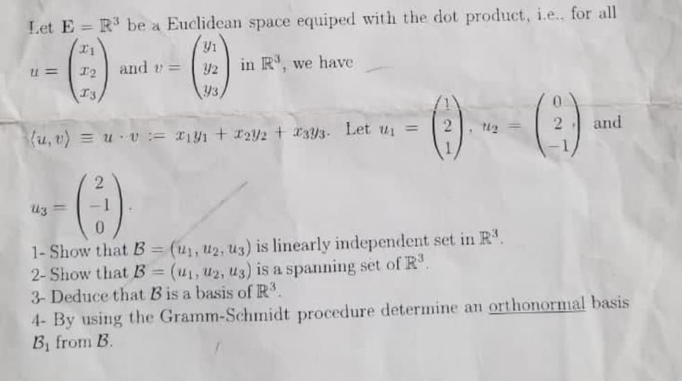 Let E = R be a Euclidean space equiped with the dot product, i.e., for all
I2
and =
in R, we have
43
u, v) = uU:= Ty1 + 122 + 33- Let ui =
and
Uz =
1- Show that B = (u1, u2, u3) is linearly independent set in R.
2- Show that B = (u1, u2, u3) is a spanning set of R.
3- Deduce that B is a basis of R.
%3D
4- By using the Gramm-Schmnidt procedure determine an orthonormal basis
B, from B.
