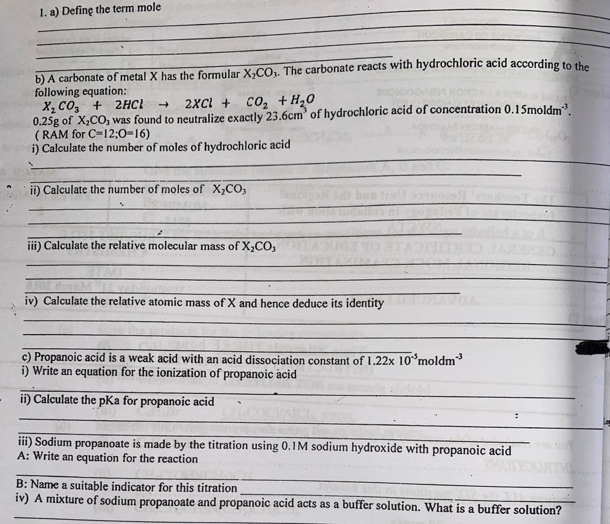 1. a) Definę the term mole
b) A carbonate of metal X has the formular X,CO3. The carbonate reacts with hydrochloric acid according to the
following equation:
X, CO3 + 2HCl →
0.25g of X,CO; was found to neutralize exactly 23.6cm' of hydrochloric acid of concentration 0.15moldm.
( RAM for C=12;0=16)
i) Calculate the number of moles of hydrochloric acid
2XCl +
Co2 +H,0
Enemo
ii) Calculate the number of moles of X,CO;
iii) Calculate the relative molecular mass of X,CO;
iv) Calculate the relative atomic mass of X and hence deduce its identity
c) Propanoic acid is a weak acid with an acid dissociation constant of 1.22x 10°moldm³
i) Write an equation for the ionization of propanoic acid
ii) Calculate the pKa for propanoic acid
Log
iii) Sodium propanoate is made by the titration using 0.1M sodium hydroxide with propanoic acid
A: Write an equation for the reaction
B: Name a suitable indicator for this titration
iv) A mixture of sodium propanoate and propanoic acid acts as a buffer solution. What is a buffer solution?
