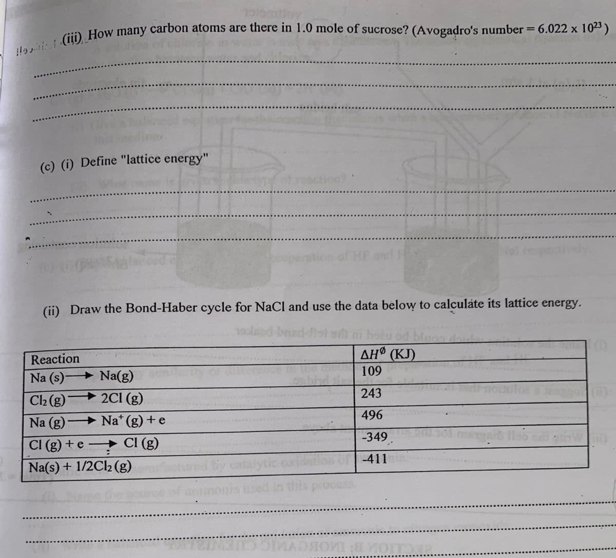 carbon atoms are there in 1.0 mole of sucrose? (Avogadro's number = 6.022 x 10")
!ay (i) How many
(c) (i) Define "lattice energy"
ofreaction?:
(ii) Draw the Bond-Haber cycle for NaCl and use the data bėlow to calculáte its lattice energy.
AH (KJ)
Reaction
109
Na (s) Na(g)
2Cl (g)
243
►
Ch (g)
496
Na (g) Na* (g) + e
-349
CI (g) + e – CI (g)
-411
Na(s) + 1/2C12 (g)
H OIT
