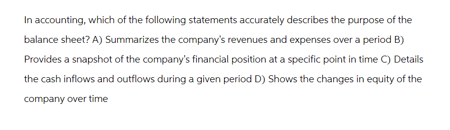 In accounting, which of the following statements accurately describes the purpose of the
balance sheet? A) Summarizes the company's revenues and expenses over a period B)
Provides a snapshot of the company's financial position at a specific point in time C) Details
the cash inflows and outflows during a given period D) Shows the changes in equity of the
company over time