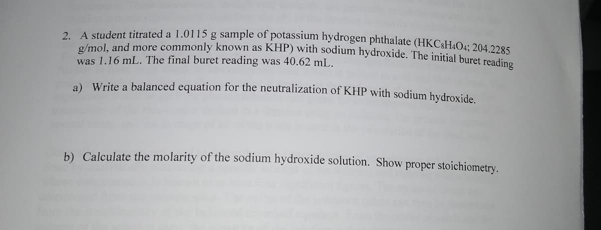 2 A student titrated a 1.0115 g sample of potassium hydrogen phthalate (HKC8H4O4: 204 22e5
g/mol, and more commonly known as KHP) with sodium hydroxide. The initjal buret resdine
was 1.16 mL. The final buret reading was 40.62 mL.
a) Write a balanced equation for the neutralization of KHP with sodium hvdroxide
b) Calculate the molarity of the sodium hydroxide solution. Show proper stoichiometry.
