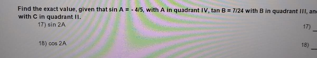 Find the exact value, given that sin A = - 4/5, with A in quadrant IV, tan B = 7/24 with B in quadrant III, ane
with C in quadrant II.
17) sin 2A
17)
18) cos 2A
18)
