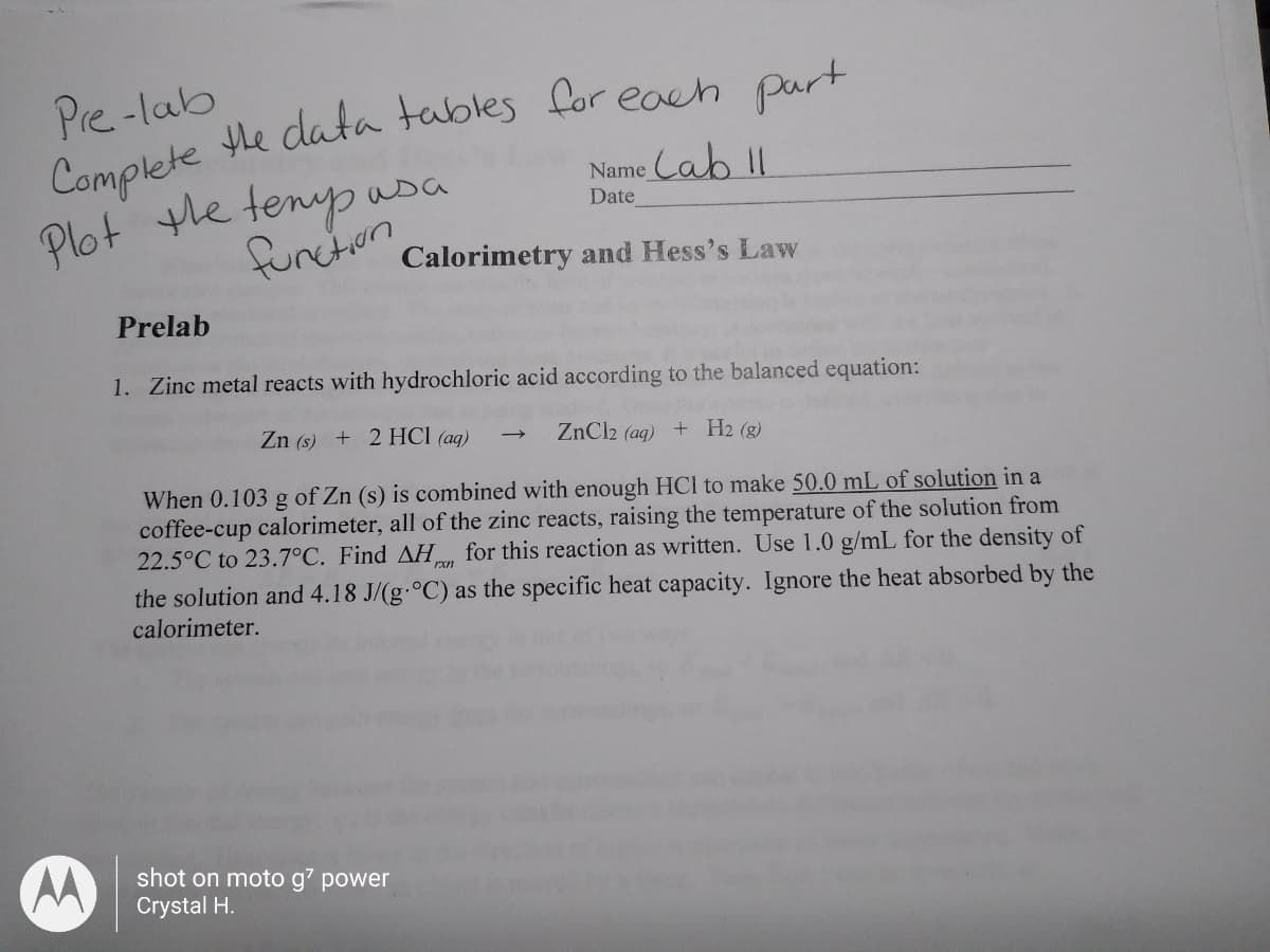 Pre -lab
Complete he data tables for each purt
Plot the tenyp asa
Name Cab II
Date
function
Calorimetry and Hess's Law
Prelab
1. Zinc metal reacts with hydrochloric acid according to the balanced equation:
Zn (s) + 2 HCl (aq)
ZnCl2 (ag) + H2 (g)
When 0.103 g of Zn (s) is combined with enough HCl to make 50.0 mL of solution in a
coffee-cup calorimeter, all of the zinc reacts, raising the temperature of the solution from
22.5°C to 23.7°C. Find AH for this reaction as written. Use 1.0 g/mL for the density of
the solution and 4.18 J/(g-°C) as the specific heat capacity. Ignore the heat absorbed by the
calorimeter.
shot on moto g' power
Crystal H.
