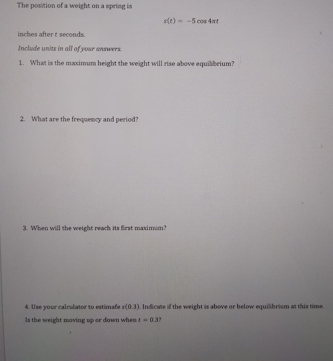 The position of a weight on a spring is
s(t) = -5 cos 4nt
%3D
inches after t seconds.
Include units in all of your answers.
1. What is the maximum height the weight will rise above equilibrium?
2. What are the frequency and period?
3. When will the weight reach its first maximum?
4. Use your calculator to estimate s(0.3). Indicate if the weight is above or below equilibrium at this time.
Is the weight moving up or down when t = 0.3?
