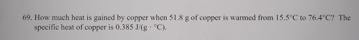 69. How much heat is gained by copper when 51.8 g of copper is warmed from 15.5°C to 76.4°C? The
specific heat of copper is 0.385 J/(g °C).
