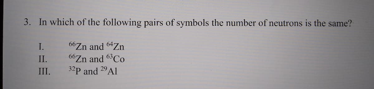 3. In which of the following pairs of symbols the number of neutrons is the same?
66Zn and 64Zn
66Zn and 63CO
32p and 29A1
I.
II.
III.
