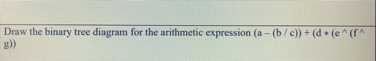 Draw the binary tree diagram for the arithmetic expression (a - (b/c)) + (d * (e
g))
(f^
