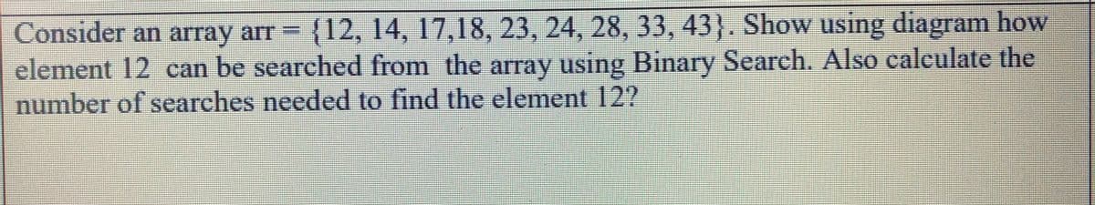 Consider an array arr {12, 14, 17,18, 23, 24, 28, 33, 43). Show using diagram how
element 12 can be searched from the array using Binary Search. Also calculate the
number of searches needed to find the element 12?
