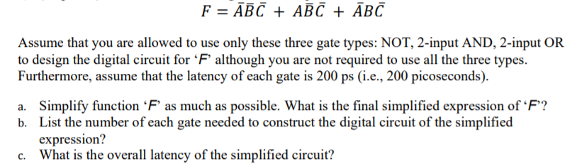 F = ĀBC + ABC + ĀBC
Assume that you are allowed to use only these three gate types: NOT, 2-input AND, 2-input OR
to design the digital circuit for 'F' although you are not required to use all the three types.
Furthermore, assume that the latency of each gate is 200 ps (i.e., 200 picoseconds).
a. Simplify function 'F' as much as possible. What is the final simplified expression of 'F'?
b. List the number of each gate needed to construct the digital circuit of the simplified
expression?
What is the overall latency of the simplified circuit?
