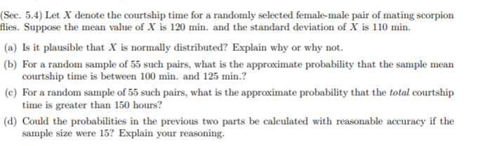 (Sec. 5.4) Let X denote the courtship time for a randomly selected female-male pair of mating scorpion
flies. Suppose the mean value of X is 120 min. and the standard deviation of X is 110 min.
(a) Is it plausible that X is normally distributed? Explain why or why not.
(b) For a random sample of 55 such pairs, what is the approximate probability that the sample mean
courtship time is between 100 min. and 125 min.?
(c) For a random sample of 55 such pairs, what is the approximate probability that the total courtship
time is greater than 150 hours?
(d) Could the probabilities in the previous two parts be calculated with reasonable accuracy if the
sample size were 15? Explain your reasoning.
