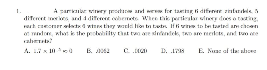 A particular winery produces and serves for tasting 6 different zinfandels, 5
different merlots, and 4 different cabernets. When this particular winery does a tasting,
each customer selects 6 wines they would like to taste. If 6 wines to be tasted are chosen
at random, what is the probability that two are zinfandels, two are merlots, and two are
1.
cabernets?
A. 1.7 × 10-5 2 0
B. .0062
C. .0020
D. .1798
E. None of the above
