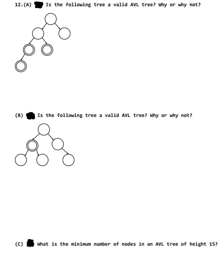 12. (A)
Is the following tree a valid AVL tree? Why or why not?
(B)
Is the following tree a valid AVL tree? Why or why not?
(C)
What is the minimum number of nodes in an AVL tree of height 15?
