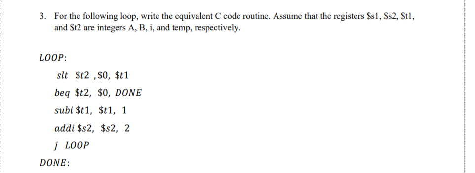 3. For the following loop, write the equivalent C code routine. Assume that the registers $s1, $s2, $t1,
and $t2 are integers A, B, i, and temp, respectively.
LOOP:
slt $t2 ,$0, $t1
beq $t2, $0, DONE
subi $t1, $t1, 1
addi $s2, $s2, 2
j LOOP
DONE:
