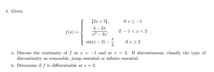 4. Given
[2r + 5],
if x < -1
4 - 2x
f(1) =
1² – 2x'
if - 1<x < 2 .
sin(x – 2)
if æ 22
2
a. Discuss the continuity of f at r = -1 and at x = 2. If discontinuous, classify the type of
discontinuity as removable, jump essential or infinite essential.
b. Determine if f is differentiable at r = 2.
