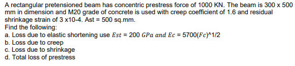 A rectangular pretensioned beam has concentric prestress force of 1000 KN. The beam is 300 x 500
mm in dimension and M20 grade of concrete is used with creep coefficient of 1.6 and residual
shrinkage strain of 3 x10-4. Ast = 500 sq.mm.
Find the following:
a. Loss due to elastic shortening use Est = 200 GPa and Ec = 5700(Fc)^1/2
b. Loss due to creep
c. Loss due to shrinkage
d. Total loss of prestress
