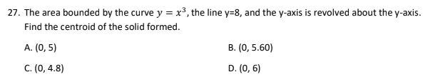 27. The area bounded by the curve y = x³, the line y=8, and the y-axis is revolved about the y-axis.
Find the centroid of the solid formed.
A. (0, 5)
B. (0, 5.60)
C. (0, 4.8)
D. (0, 6)
