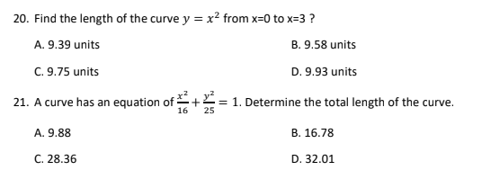 20. Find the length of the curve y = x? from x=0 to x=3 ?
A. 9.39 units
B. 9.58 units
C. 9.75 units
D. 9.93 units
21. A curve has an equation of
16
= 1. Determine the total length of the curve.
25
A. 9.88
В. 16.78
С. 28.36
D. 32.01
