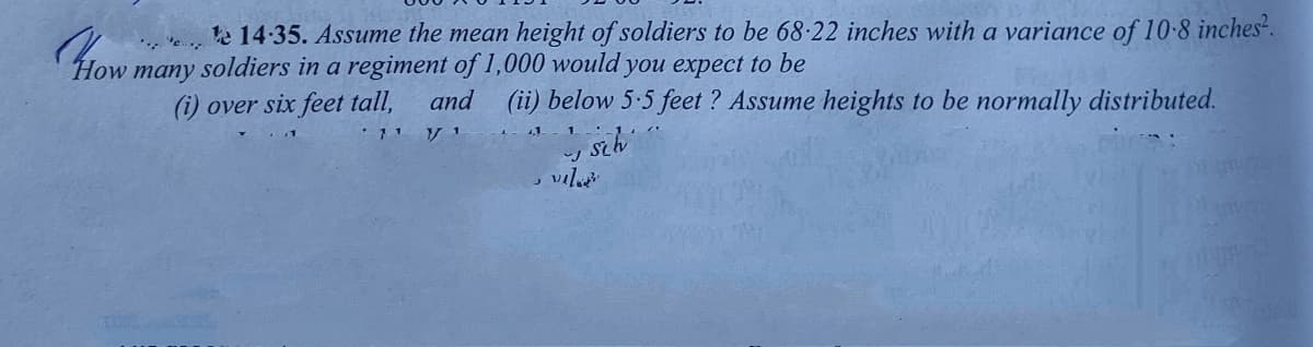 e 14:35. Assume the mean height of soldiers to be 68-22 inches with a variance of 10-8 inches?.
How many soldiers in a regiment of 1,000 would you expect to be
(i) over six feet tall,
(ii) below 5:5 feet ? Assume heights to be normally distributed.
and
, vil
