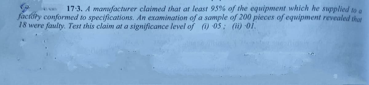 17:3. A manufacturer claimed that at least 95% of the equipment which he supplied to a
factory conformed to specifications. An examination of a sample of 200 pieces of equipment revealed that
18 were faulty. Test this claim at a significance level of (i) 05; (ii) ·01.
