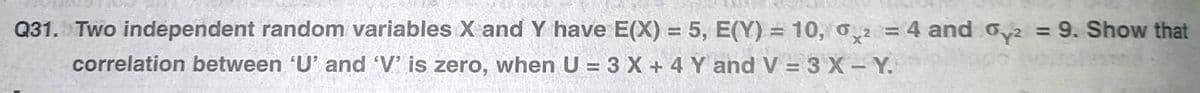 Q31. Two independent random variables X and Y have E(X) = 5, E(Y) = 10, o2 = 4 and o,2 = 9. Show that
%3D
%3D
correlation between 'U' and 'V' is zero, when U = 3 X + 4 Y and V = 3 X- Y.
