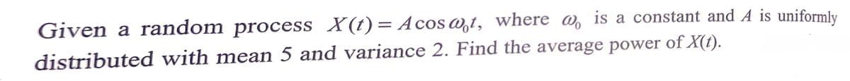 Given a random process X(t)= Acos wt, where @, is a constant and A is uniformly
distributed with mean 5 and variance 2. Find the average power of X(t).
