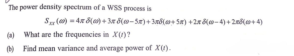 The power density spectrum of a WSS process is
Sy (ω) -4πδ(ω) +3π δ(ω - 5π) + 3 πδ(ω+ 5π) +2π δ(ω- 4) + 2πδ(ω+ 4)
(a)
What are the frequencies in X(t) ?
(b) Find mean variance and average power of X(t).
